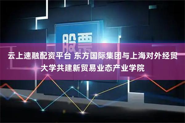 云上速融配资平台 东方国际集团与上海对外经贸大学共建新贸易业态产业学院