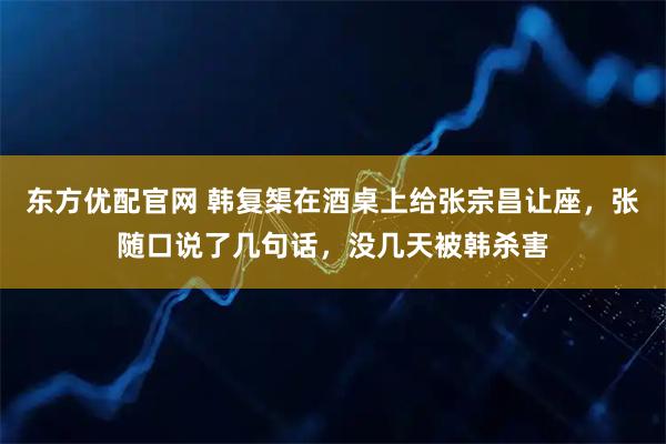 东方优配官网 韩复榘在酒桌上给张宗昌让座，张随口说了几句话，没几天被韩杀害