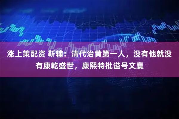 涨上策配资 靳辅：清代治黄第一人，没有他就没有康乾盛世，康熙特批谥号文襄