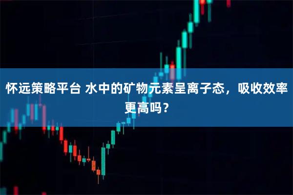 怀远策略平台 水中的矿物元素呈离子态，吸收效率更高吗？