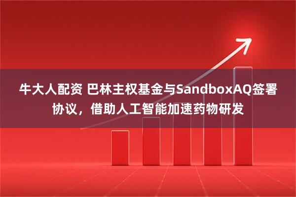 牛大人配资 巴林主权基金与SandboxAQ签署协议,借助人工智能加速药物研发