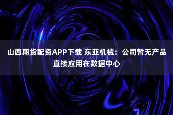 山西期货配资APP下载 东亚机械：公司暂无产品直接应用在数据中心