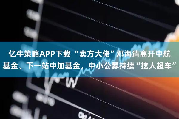 亿牛策略APP下载 “卖方大佬”邓海清离开中航基金、下一站中加基金，中小公募持续“挖人超车”