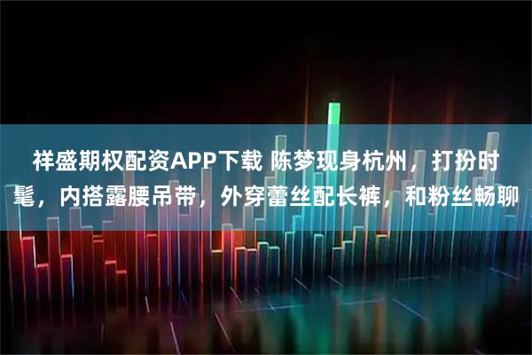 祥盛期权配资APP下载 陈梦现身杭州，打扮时髦，内搭露腰吊带，外穿蕾丝配长裤，和粉丝畅聊