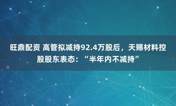 旺鼎配资 高管拟减持92.4万股后，天赐材料控股股东表态：“半年内不减持”