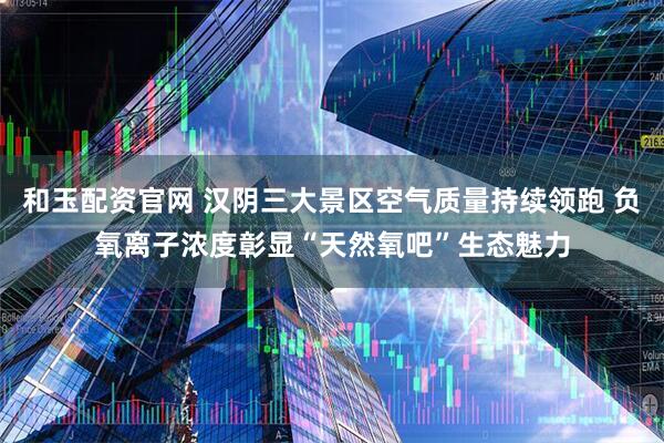 和玉配资官网 汉阴三大景区空气质量持续领跑 负氧离子浓度彰显“天然氧吧”生态魅力