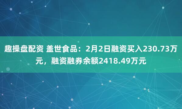 趣操盘配资 盖世食品：2月2日融资买入230.73万元，融资融券余额2418.49万元