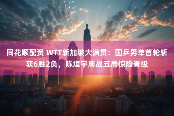 同花顺配资 WTT新加坡大满贯：国乒男单首轮斩获6胜2负，陈垣宇鏖战五局惊险晋级