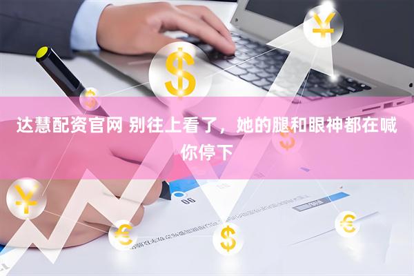 达慧配资官网 别往上看了,她的腿和眼神都在喊你停下
