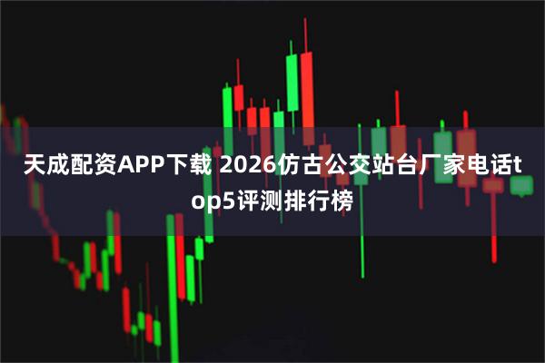天成配资APP下载 2026仿古公交站台厂家电话top5评测排行榜
