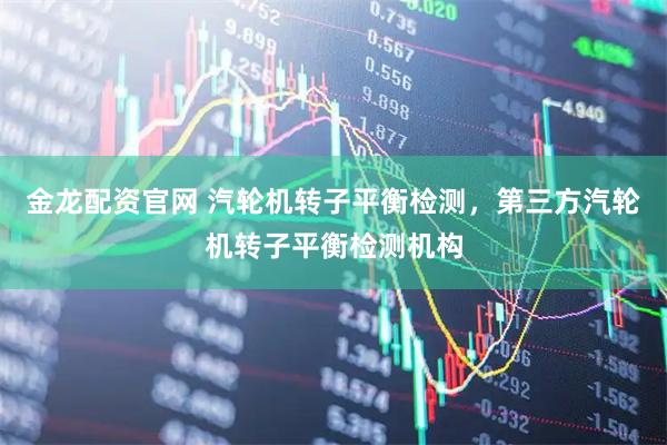 金龙配资官网 汽轮机转子平衡检测，第三方汽轮机转子平衡检测机构