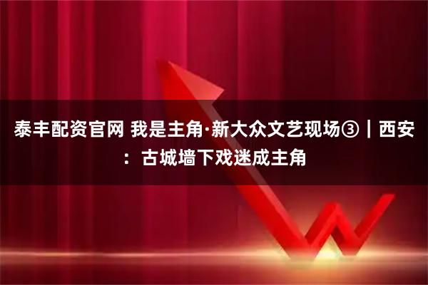 泰丰配资官网 我是主角·新大众文艺现场③｜西安：古城墙下戏迷成主角